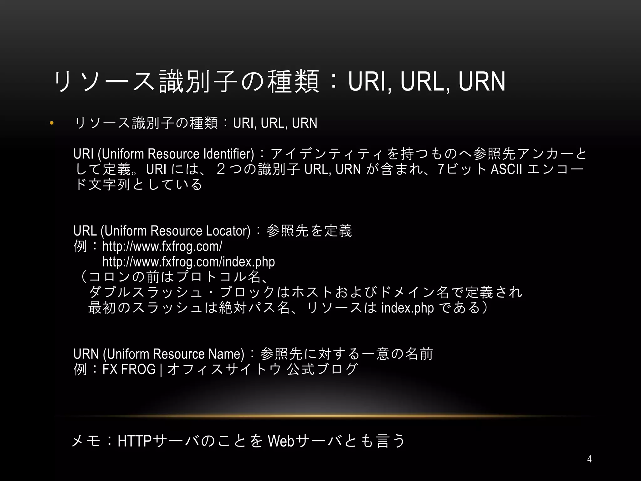 リソース識別子の種類：URI, URL, URN
•   リソース識別子の種類：URI, URL, URN

    URI (Uniform Resource Identifier)：アイデンティティを持つものへ参照先アンカーと
    して定義。URI には、２つの識別子 URL, URN が含まれ、7ビット ASCII エンコー
    ド文字列としている


    URL (Uniform Resource Locator)：参照先を定義
    例：http://www.fxfrog.com/
        http://www.fxfrog.com/index.php
    （コロンの前はプロトコル名、
      ダブルスラッシュ・ブロックはホストおよびドメイン名で定義され
      最初のスラッシュは絶対パス名、リソースは index.php である）


    URN (Uniform Resource Name)：参照先に対する一意の名前
    例：FX FROG | オフィスサイトウ 公式ブログ




    メモ：HTTPサーバのことを Webサーバとも言う
                                                           4
 