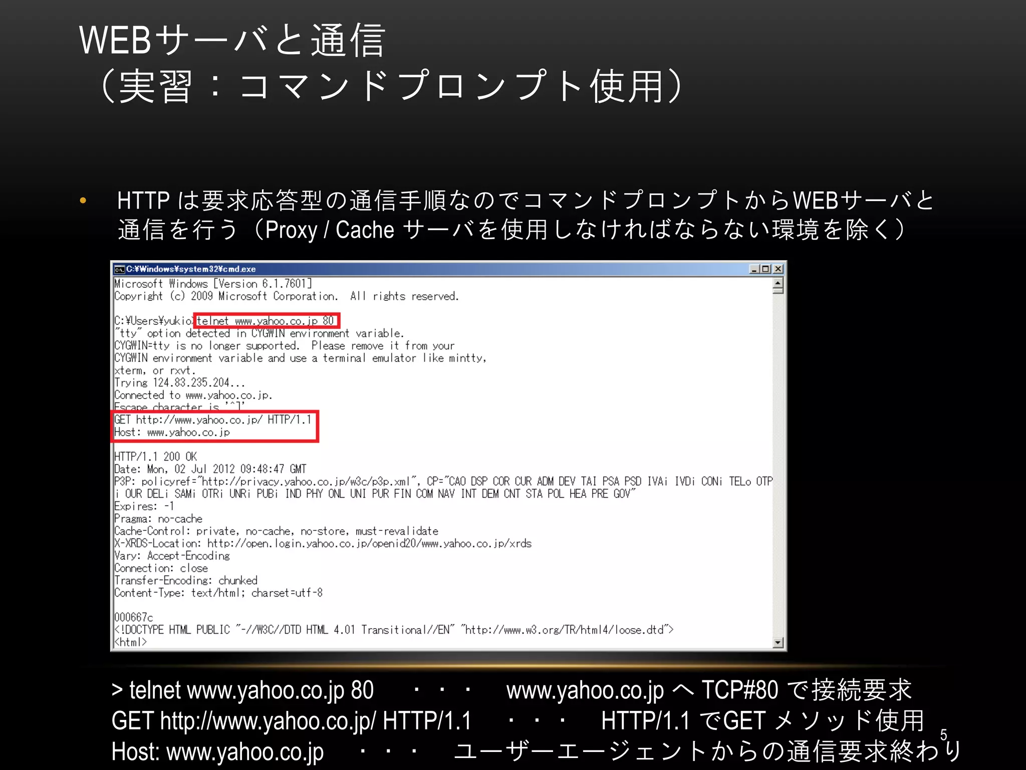 WEBサーバと通信
（実習：コマンドプロンプト使用）

•   HTTP は要求応答型の通信手順なのでコマンドプロンプトからWEBサーバと
    通信を行う（Proxy / Cache サーバを使用しなければならない環境を除く）




    > telnet www.yahoo.co.jp 80 ・・・ www.yahoo.co.jp へ TCP#80 で接続要求
    GET http://www.yahoo.co.jp/ HTTP/1.1 ・・・ HTTP/1.1 でGET メソッド使用 5
    Host: www.yahoo.co.jp ・・・ ユーザーエージェントからの通信要求終わり
 