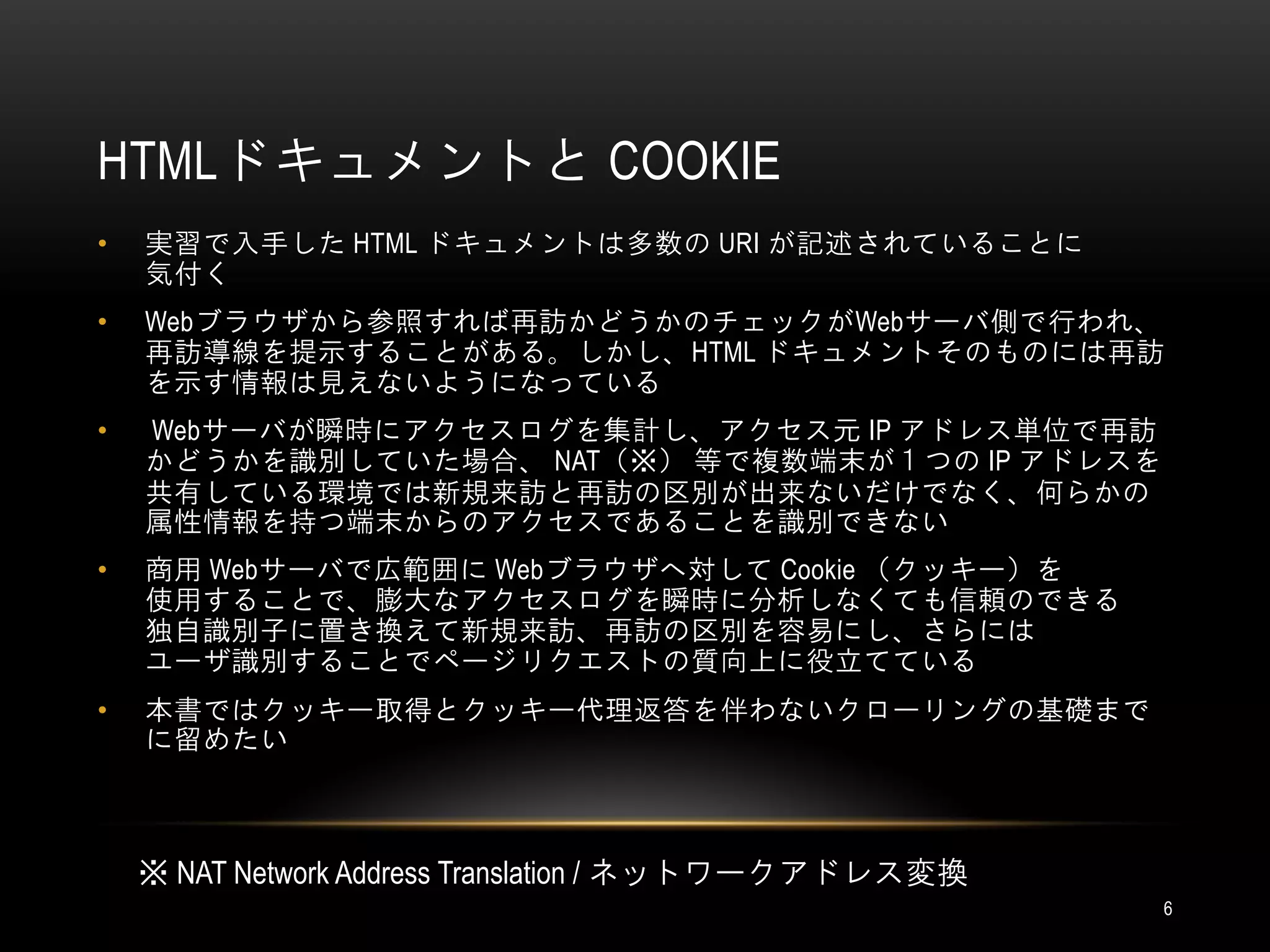 HTMLドキュメントと COOKIE
•   実習で入手した HTML ドキュメントは多数の URI が記述されていることに
    気付く
•   Webブラウザから参照すれば再訪かどうかのチェックがWebサーバ側で行われ、
    再訪導線を提示することがある。しかし、HTML ドキュメントそのものには再訪
    を示す情報は見えないようになっている
•   Webサーバが瞬時にアクセスログを集計し、アクセス元 IP アドレス単位で再訪
    かどうかを識別していた場合、 NAT（※） 等で複数端末が１つの IP アドレスを
    共有している環境では新規来訪と再訪の区別が出来ないだけでなく、何らかの
    属性情報を持つ端末からのアクセスであることを識別できない
•   商用 Webサーバで広範囲に Webブラウザへ対して Cookie （クッキー）を
    使用することで、膨大なアクセスログを瞬時に分析しなくても信頼のできる
    独自識別子に置き換えて新規来訪、再訪の区別を容易にし、さらには
    ユーザ識別することでページリクエストの質向上に役立てている
•   本書ではクッキー取得とクッキー代理返答を伴わないクローリングの基礎まで
    に留めたい



    ※ NAT Network Address Translation / ネットワークアドレス変換
                                                       6
 