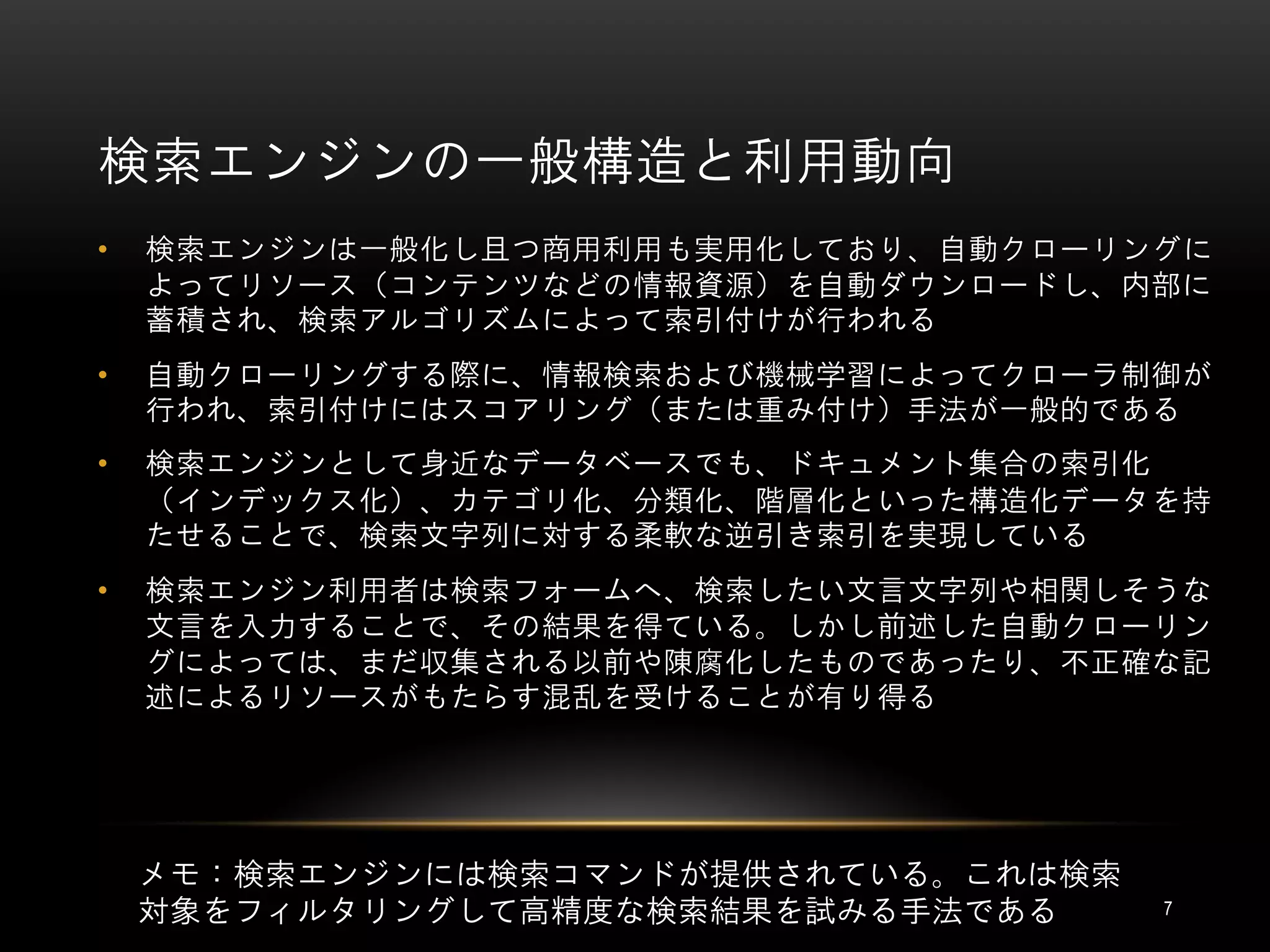 検索エンジンの一般構造と利用動向
•   検索エンジンは一般化し且つ商用利用も実用化しており、自動クローリングに
    よってリソース（コンテンツなどの情報資源）を自動ダウンロードし、内部に
    蓄積され、検索アルゴリズムによって索引付けが行われる
•   自動クローリングする際に、情報検索および機械学習によってクローラ制御が
    行われ、索引付けにはスコアリング（または重み付け）手法が一般的である
•   検索エンジンとして身近なデータベースでも、ドキュメント集合の索引化
    （インデックス化）、カテゴリ化、分類化、階層化といった構造化データを持
    たせることで、検索文字列に対する柔軟な逆引き索引を実現している
•   検索エンジン利用者は検索フォームへ、検索したい文言文字列や相関しそうな
    文言を入力することで、その結果を得ている。しかし前述した自動クローリン
    グによっては、まだ収集される以前や陳腐化したものであったり、不正確な記
    述によるリソースがもたらす混乱を受けることが有り得る




    メモ：検索エンジンには検索コマンドが提供されている。これは検索
    対象をフィルタリングして高精度な検索結果を試みる手法である     7
 