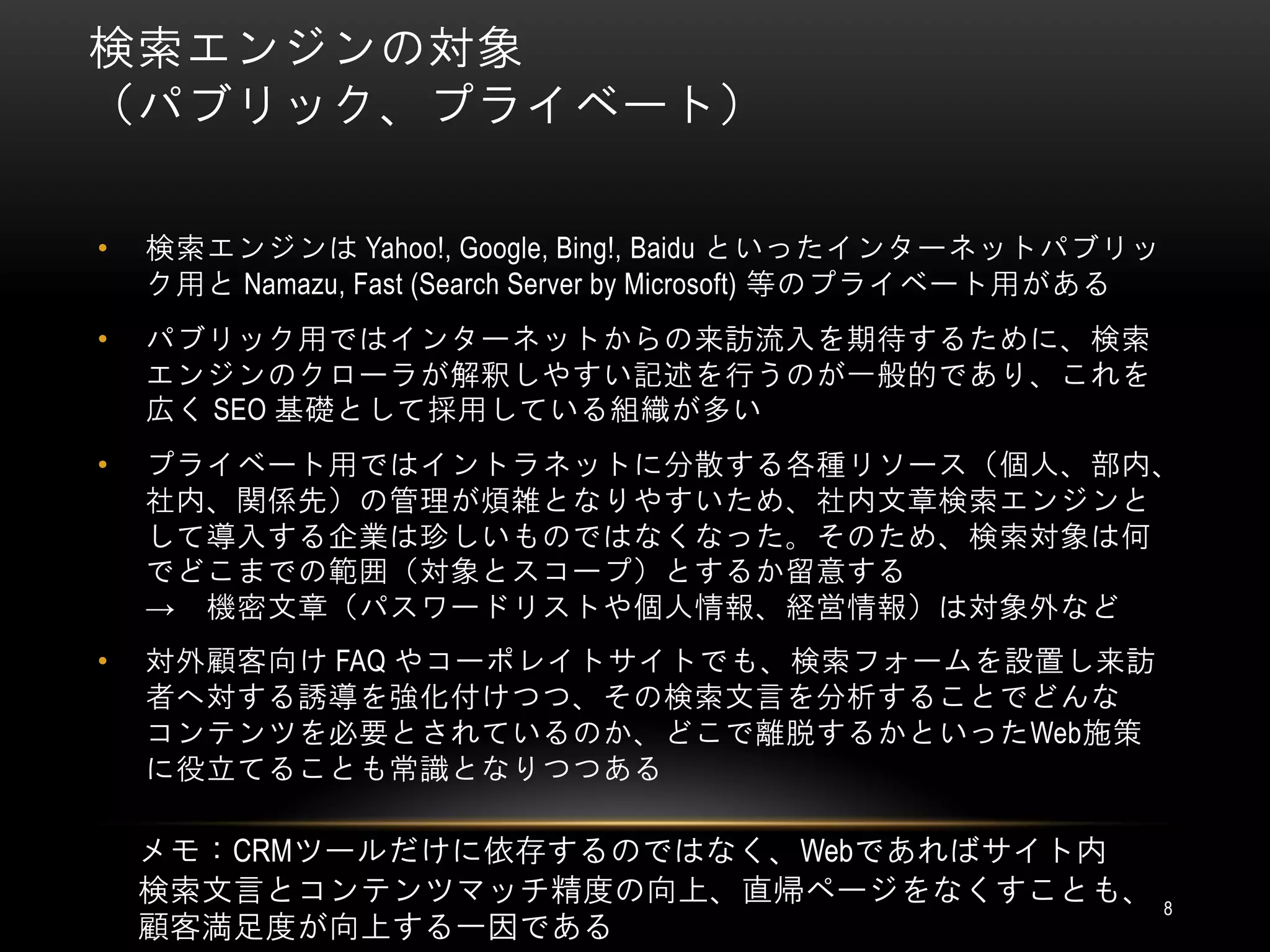 検索エンジンの対象
（パブリック、プライベート）

•   検索エンジンは Yahoo!, Google, Bing!, Baidu といったインターネットパブリッ
    ク用と Namazu, Fast (Search Server by Microsoft) 等のプライベート用がある
•   パブリック用ではインターネットからの来訪流入を期待するために、検索
    エンジンのクローラが解釈しやすい記述を行うのが一般的であり、これを
    広く SEO 基礎として採用している組織が多い
•   プライベート用ではイントラネットに分散する各種リソース（個人、部内、
    社内、関係先）の管理が煩雑となりやすいため、社内文章検索エンジンと
    して導入する企業は珍しいものではなくなった。そのため、検索対象は何
    でどこまでの範囲（対象とスコープ）とするか留意する
    → 機密文章（パスワードリストや個人情報、経営情報）は対象外など
•   対外顧客向け FAQ やコーポレイトサイトでも、検索フォームを設置し来訪
    者へ対する誘導を強化付けつつ、その検索文言を分析することでどんな
    コンテンツを必要とされているのか、どこで離脱するかといったWeb施策
    に役立てることも常識となりつつある

    メモ：CRMツールだけに依存するのではなく、Webであればサイト内
    検索文言とコンテンツマッチ精度の向上、直帰ページをなくすことも、                             8
    顧客満足度が向上する一因である
 