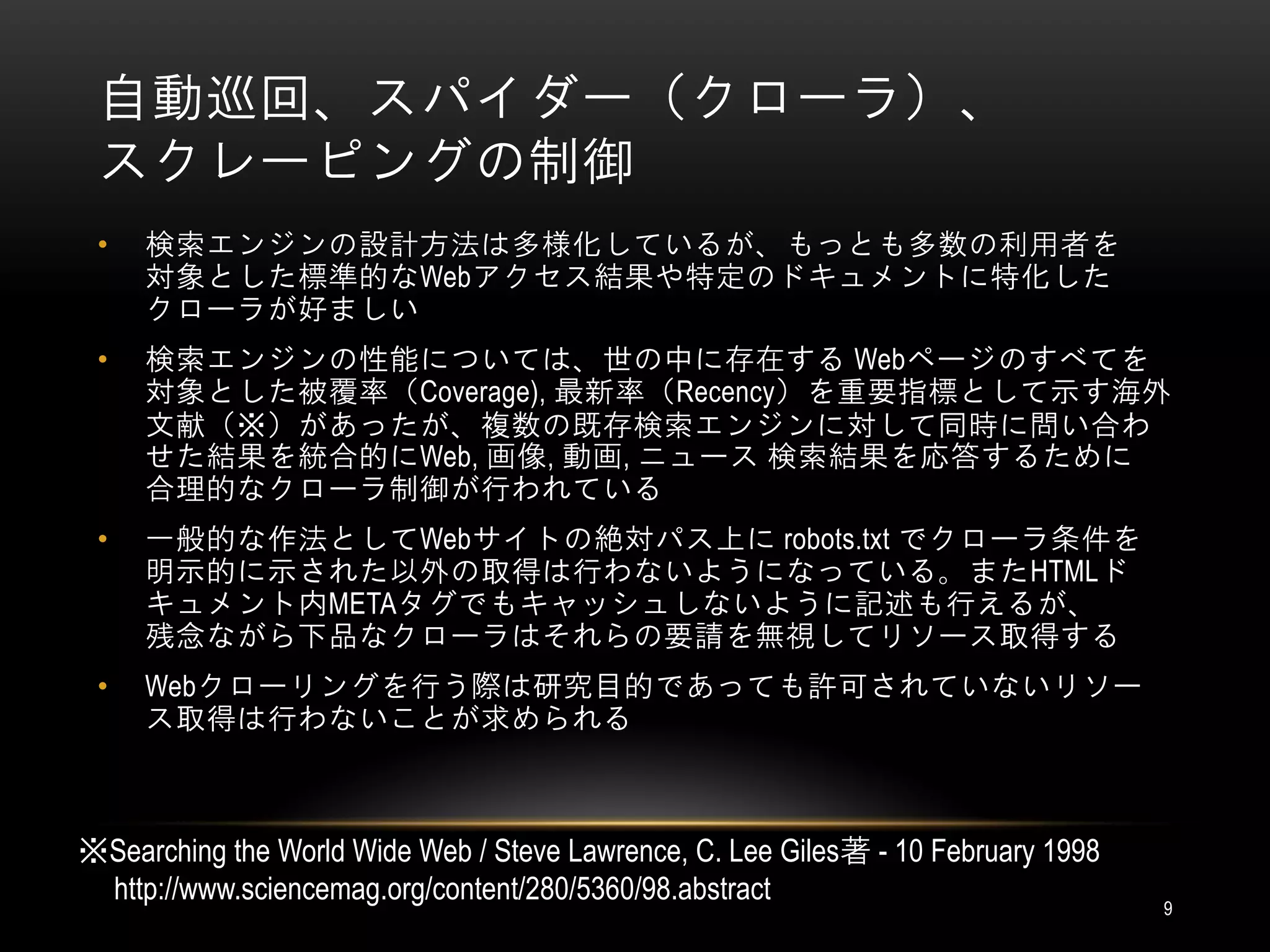 自動巡回、スパイダー（クローラ）、
 スクレーピングの制御
 •   検索エンジンの設計方法は多様化しているが、もっとも多数の利用者を
     対象とした標準的なWebアクセス結果や特定のドキュメントに特化した
     クローラが好ましい
 •   検索エンジンの性能については、世の中に存在する Webページのすべてを
     対象とした被覆率（Coverage), 最新率（Recency）を重要指標として示す海外
     文献（※）があったが、複数の既存検索エンジンに対して同時に問い合わ
     せた結果を統合的にWeb, 画像, 動画, ニュース 検索結果を応答するために
     合理的なクローラ制御が行われている
 •   一般的な作法としてWebサイトの絶対パス上に robots.txt でクローラ条件を
     明示的に示された以外の取得は行わないようになっている。またHTMLド
     キュメント内METAタグでもキャッシュしないように記述も行えるが、
     残念ながら下品なクローラはそれらの要請を無視してリソース取得する
 •   Webクローリングを行う際は研究目的であっても許可されていないリソー
     ス取得は行わないことが求められる



※Searching the World Wide Web / Steve Lawrence, C. Lee Giles著 - 10 February 1998
 http://www.sciencemag.org/content/280/5360/98.abstract                            9
 