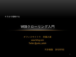 ４５分で理解する




           WEBクローリング入門

           オフィスサイトウ 斉藤之雄
               www.fxfrog.com
              Twitter @yukio_saitoh


                                不許複製   2012/07/02

                                                    1
 
