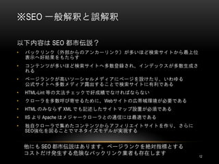 ※SEO 一般解釈と誤解釈

以下内容は SEO 都市伝説？
•   バックリンク（外部からのアンカーリンク）が多いほど検索サイトから最上位
    表示へ好結果をもたらす
•   コンテンツが多いほど検索サイトへ多数登録され、インデックスが多数生成さ
    れる
•   ページランクが高いソーシャルメディアにページを設けたり、いわゆる
    公式サイトへ多数メディア露出することで検索サイトに有利である
•   HTML-Lint 等の文法チェックで好成績でなければならない
•   クローラを多数呼び寄せるために、Webサイトの広帯域環境が必要である
•   HTML のみならず XML でも記述したサイトマップ設置が必須である
•   IIS より Apache はメジャークローラとの通信には最適である
•   独自クローラで集めたコンテンツからアフィリエイトサイトを作り、さらに
    SEO強化を図ることでマネタイズモデルが実現する


    他にも SEO 都市伝説はあります。ページランクを絶対指標とする
    コストだけ発生する危険なバックリンク業者も存在します            12
 