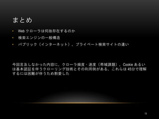 まとめ
•   Web クローラは何故存在するのか
•   検索エンジンの一般構造
•   パブリック（インターネット）、プライベート検索サイトの違い




今回言及しなかった内容に、クローラ頻度・速度（帯域課題）、Cookie あるい
は基本認証を伴うクローリング技術とその利用例がある。これらは 45分で理解
するには困難が伴うため割愛した




                                      13
 