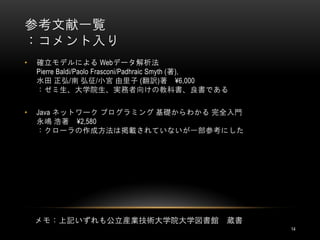 参考文献一覧
：コメント入り
•   確立モデルによる Webデータ解析法
    Pierre Baldi/Paolo Frasconi/Padhraic Smyth (著),
    水田 正弘/南 弘征/小宮 由里子 (翻訳)著 ¥6,000
    ：ゼミ生、大学院生、実務者向けの教科書、良書である

•   Java ネットワーク プログラミング 基礎からわかる 完全入門
    永嶋 浩著 ¥2,580
    ：クローラの作成方法は掲載されていないが一部参考にした




    メモ：上記いずれも公立産業技術大学院大学図書館                       蔵書
                                                       14
 