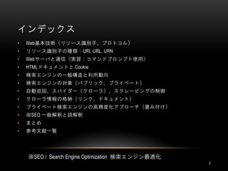 インデックス
•   Web基本技術（リソース識別子、プロトコル）
•   リソース識別子の種類：URI, URL, URN
•   Webサーバと通信（実習：コマンドプロンプト使用）
•   HTMLドキュメントと Cookie
•   検索エンジンの一般構造と利用動向
•   検索エンジンの対象（パブリック、プライベート）
•   自動巡回、スパイダー（クローラ）、スクレーピングの制御
•   クローラ情報の格納（リンク、ドキュメント）
•   プライベート検索エンジンの高精度化アプローチ（重み付け）
•   ※SEO 一般解釈と誤解釈
•   まとめ
•   参考文献一覧




    ※SEO / Search Engine Optimization 検索エンジン最適化
                                                  2
 