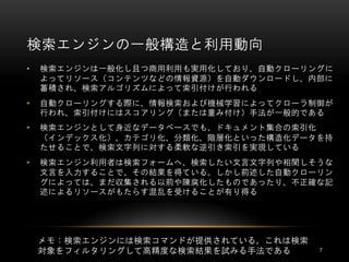 検索エンジンの一般構造と利用動向
•   検索エンジンは一般化し且つ商用利用も実用化しており、自動クローリングに
    よってリソース（コンテンツなどの情報資源）を自動ダウンロードし、内部に
    蓄積され、検索アルゴリズムによって索引付けが行われる
•   自動クローリングする際に、情報検索および機械学習によってクローラ制御が
    行われ、索引付けにはスコアリング（または重み付け）手法が一般的である
•   検索エンジンとして身近なデータベースでも、ドキュメント集合の索引化
    （インデックス化）、カテゴリ化、分類化、階層化といった構造化データを持
    たせることで、検索文字列に対する柔軟な逆引き索引を実現している
•   検索エンジン利用者は検索フォームへ、検索したい文言文字列や相関しそうな
    文言を入力することで、その結果を得ている。しかし前述した自動クローリン
    グによっては、まだ収集される以前や陳腐化したものであったり、不正確な記
    述によるリソースがもたらす混乱を受けることが有り得る




    メモ：検索エンジンには検索コマンドが提供されている。これは検索
    対象をフィルタリングして高精度な検索結果を試みる手法である     7
 