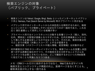 検索エンジンの対象
（パブリック、プライベート）

•   検索エンジンは Yahoo!, Google, Bing!, Baidu といったインターネットパブリッ
    ク用と Namazu, Fast (Search Server by Microsoft) 等のプライベート用がある
•   パブリック用ではインターネットからの来訪流入を期待するために、検索
    エンジンのクローラが解釈しやすい記述を行うのが一般的であり、これを
    広く SEO 基礎として採用している組織が多い
•   プライベート用ではイントラネットに分散する各種リソース（個人、部内、
    社内、関係先）の管理が煩雑となりやすいため、社内文章検索エンジンと
    して導入する企業は珍しいものではなくなった。そのため、検索対象は何
    でどこまでの範囲（対象とスコープ）とするか留意する
    → 機密文章（パスワードリストや個人情報、経営情報）は対象外など
•   対外顧客向け FAQ やコーポレイトサイトでも、検索フォームを設置し来訪
    者へ対する誘導を強化付けつつ、その検索文言を分析することでどんな
    コンテンツを必要とされているのか、どこで離脱するかといったWeb施策
    に役立てることも常識となりつつある

    メモ：CRMツールだけに依存するのではなく、Webであればサイト内
    検索文言とコンテンツマッチ精度の向上、直帰ページをなくすことも、                             8
    顧客満足度が向上する一因である
 