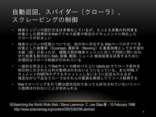 自動巡回、スパイダー（クローラ）、
 スクレーピングの制御
 •   検索エンジンの設計方法は多様化しているが、もっとも多数の利用者を
     対象とした標準的なWebアクセス結果や特定のドキュメントに特化した
     クローラが好ましい
 •   検索エンジンの性能については、世の中に存在する Webページのすべてを
     対象とした被覆率（Coverage), 最新率（Recency）を重要指標として示す海外
     文献（※）があったが、複数の既存検索エンジンに対して同時に問い合わ
     せた結果を統合的にWeb, 画像, 動画, ニュース 検索結果を応答するために
     合理的なクローラ制御が行われている
 •   一般的な作法としてWebサイトの絶対パス上に robots.txt でクローラ条件を
     明示的に示された以外の取得は行わないようになっている。またHTMLド
     キュメント内METAタグでもキャッシュしないように記述も行えるが、
     残念ながら下品なクローラはそれらの要請を無視してリソース取得する
 •   Webクローリングを行う際は研究目的であっても許可されていないリソー
     ス取得は行わないことが求められる



※Searching the World Wide Web / Steve Lawrence, C. Lee Giles著 - 10 February 1998
 http://www.sciencemag.org/content/280/5360/98.abstract                            9
 
