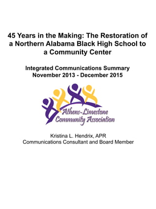 45 Years in the Making: The Restoration of
a Northern Alabama Black High School to
a Community Center
Integrated Communications Summary
November 2013 - December 2015
Kristina L. Hendrix, APR
Communications Consultant and Board Member
 