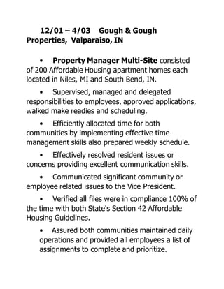 12/01 – 4/03 Gough & Gough
Properties, Valparaiso, IN
• Property Manager Multi-Site consisted
of 200 Affordable Housing apartment homes each
located in Niles, MI and South Bend, IN.
• Supervised, managed and delegated
responsibilities to employees, approved applications,
walked make readies and scheduling.
• Efficiently allocated time for both
communities by implementing effective time
management skills also prepared weekly schedule.
• Effectively resolved resident issues or
concerns providing excellent communication skills.
• Communicated significant community or
employee related issues to the Vice President.
• Verified all files were in compliance 100% of
the time with both State's Section 42 Affordable
Housing Guidelines.
• Assured both communities maintained daily
operations and provided all employees a list of
assignments to complete and prioritize.
 