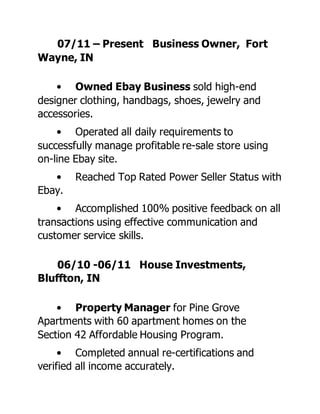 07/11 – Present Business Owner, Fort
Wayne, IN
• Owned Ebay Business sold high-end
designer clothing, handbags, shoes, jewelry and
accessories.
• Operated all daily requirements to
successfully manage profitable re-sale store using
on-line Ebay site.
• Reached Top Rated Power Seller Status with
Ebay.
• Accomplished 100% positive feedback on all
transactions using effective communication and
customer service skills.
06/10 -06/11 House Investments,
Bluffton, IN
• Property Manager for Pine Grove
Apartments with 60 apartment homes on the
Section 42 Affordable Housing Program.
• Completed annual re-certifications and
verified all income accurately.
 