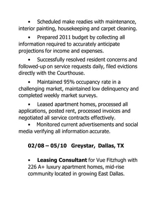 • Scheduled make readies with maintenance,
interior painting, housekeeping and carpet cleaning.
• Prepared 2011 budget by collecting all
information required to accurately anticipate
projections for income and expenses.
• Successfully resolved resident concerns and
followed-up on service requests daily, filed evictions
directly with the Courthouse.
• Maintained 95% occupancy rate in a
challenging market, maintained low delinquency and
completed weekly market surveys.
• Leased apartment homes, processed all
applications, posted rent, processed invoices and
negotiated all service contracts effectively.
• Monitored current advertisements and social
media verifying all information accurate.
02/08 – 05/10 Greystar, Dallas, TX
• Leasing Consultant for Vue Fitzhugh with
226 A+ luxury apartment homes, mid-rise
community located in growing East Dallas.
 