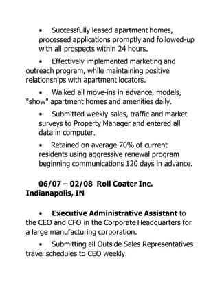 • Successfully leased apartment homes,
processed applications promptly and followed-up
with all prospects within 24 hours.
• Effectively implemented marketing and
outreach program, while maintaining positive
relationships with apartment locators.
• Walked all move-ins in advance, models,
"show" apartment homes and amenities daily.
• Submitted weekly sales, traffic and market
surveys to Property Manager and entered all
data in computer.
• Retained on average 70% of current
residents using aggressive renewal program
beginning communications 120 days in advance.
06/07 – 02/08 Roll Coater Inc.
Indianapolis, IN
• Executive Administrative Assistant to
the CEO and CFO in the Corporate Headquarters for
a large manufacturing corporation.
• Submitting all Outside Sales Representatives
travel schedules to CEO weekly.
 