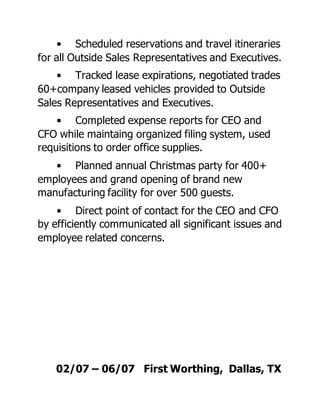 • Scheduled reservations and travel itineraries
for all Outside Sales Representatives and Executives.
• Tracked lease expirations, negotiated trades
60+company leased vehicles provided to Outside
Sales Representatives and Executives.
• Completed expense reports for CEO and
CFO while maintaing organized filing system, used
requisitions to order office supplies.
• Planned annual Christmas party for 400+
employees and grand opening of brand new
manufacturing facility for over 500 guests.
• Direct point of contact for the CEO and CFO
by efficiently communicated all significant issues and
employee related concerns.
02/07 – 06/07 First Worthing, Dallas, TX
 