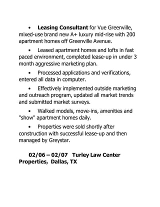 • Leasing Consultant for Vue Greenville,
mixed-use brand new A+ luxury mid-rise with 200
apartment homes off Greenville Avenue.
• Leased apartment homes and lofts in fast
paced environment, completed lease-up in under 3
month aggressive marketing plan.
• Processed applications and verifications,
entered all data in computer.
• Effectively implemented outside marketing
and outreach program, updated all market trends
and submitted market surveys.
• Walked models, move-ins, amenities and
"show" apartment homes daily.
• Properties were sold shortly after
construction with successful lease-up and then
managed by Greystar.
02/06 – 02/07 Turley Law Center
Properties, Dallas, TX
 