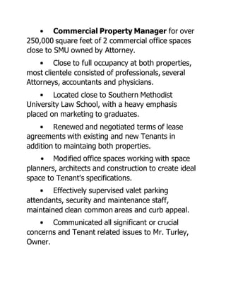 • Commercial Property Manager for over
250,000 square feet of 2 commercial office spaces
close to SMU owned by Attorney.
• Close to full occupancy at both properties,
most clientele consisted of professionals, several
Attorneys, accountants and physicians.
• Located close to Southern Methodist
University Law School, with a heavy emphasis
placed on marketing to graduates.
• Renewed and negotiated terms of lease
agreements with existing and new Tenants in
addition to maintaing both properties.
• Modified office spaces working with space
planners, architects and construction to create ideal
space to Tenant's specifications.
• Effectively supervised valet parking
attendants, security and maintenance staff,
maintained clean common areas and curb appeal.
• Communicated all significant or crucial
concerns and Tenant related issues to Mr. Turley,
Owner.
 
