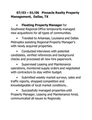 07/03 – 01/06 Pinnacle Realty Property
Management, Dallas, TX
• Floating Property Manager for
Southwest Regional Office temporarily managed
new acquisitions for all types of communities.
• Traveled to Arkansas, Louisiana and Dallas
Metroplex assisting Regional Property Manager's
with newly acquired properties.
• Conducted interviews with potential
candidates, verified references and background
checks and processed all new hire paperwork.
• Supervised Leasing and Maintenance
operations, monitored supply orders and negotiated
with contractors to stay within budget.
• Submitted weekly market surveys, sales and
traffic reports, shopped competition and
knowledgeable of local market conditions..
• Successfully managed properties until
Property Manager, Leasing and Maintenance hired,
communicated all issues to Regionals.
 