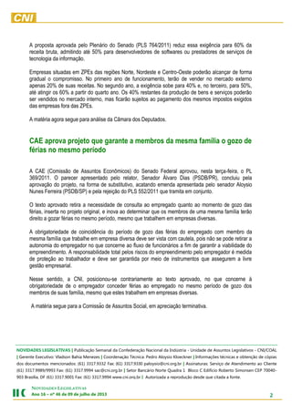 2
NOVIDADES LEGISLATIVAS
Ano 16 – nº 46 de 09 de julho de 2013
A proposta aprovada pelo Plenário do Senado (PLS 764/2011) reduz essa exigência para 60% da
receita bruta, admitindo até 50% para desenvolvedores de softwares ou prestadores de serviços de
tecnologia da informação.
Empresas situadas em ZPEs das regiões Norte, Nordeste e Centro-Oeste poderão alcançar de forma
gradual o compromisso. No primeiro ano de funcionamento, terão de vender no mercado externo
apenas 20% de suas receitas. No segundo ano, a exigência sobe para 40% e, no terceiro, para 50%,
até atingir os 60% a partir do quarto ano. Os 40% restantes da produção de bens e serviços poderão
ser vendidos no mercado interno, mas ficarão sujeitos ao pagamento dos mesmos impostos exigidos
das empresas fora das ZPEs.
A matéria agora segue para análise da Câmara dos Deputados.
CAE aprova projeto que garante a membros da mesma família o gozo de
férias no mesmo período
A CAE (Comissão de Assuntos Econômicos) do Senado Federal aprovou, nesta terça-feira, o PL
369/2011. O parecer apresentado pelo relator, Senador Álvaro Dias (PSDB/PR), concluiu pela
aprovação do projeto, na forma de substitutivo, acatando emenda apresentada pelo senador Aloysio
Nunes Ferreira (PSDB/SP) e pela rejeição do PLS 552/2011 que tramita em conjunto.
O texto aprovado retira a necessidade de consulta ao empregado quanto ao momento de gozo das
férias, inserta no projeto original, e inova ao determinar que os membros de uma mesma família terão
direito a gozar férias no mesmo período, mesmo que trabalhem em empresas diversas.
A obrigatoriedade de coincidência do período de gozo das férias do empregado com membro da
mesma família que trabalhe em empresa diversa deve ser vista com cautela, pois não se pode retirar a
autonomia do empregador no que concerne ao fluxo de funcionários a fim de garantir a viabilidade do
empreendimento. A responsabilidade total pelos riscos do empreendimento pelo empregador é medida
de proteção ao trabalhador e deve ser garantida por meio de instrumentos que assegurem a livre
gestão empresarial.
Nesse sentido, a CNI, posicionou-se contrariamente ao texto aprovado, no que concerne à
obrigatoriedade de o empregador conceder férias ao empregado no mesmo período de gozo dos
membros de suas família, mesmo que estes trabalhem em empresas diversas.
A matéria segue para a Comissao de Assuntos Social, em apreciação terminativa.
NOVIDADES LEGISLATIVAS | Publicação Semanal da Confederação Nacional da Indústria - Unidade de Assuntos Legislativos - CNI/COAL
| Gerente Executivo: Vladson Bahia Menezes | Coordenação Técnica: Pedro Aloysio Kloeckner | Informações técnicas e obtenção de cópias
dos documentos mencionados: (61) 3317.9332 Fax: (61) 3317.9330 paloysio@cni.org.br | Assinaturas: Serviço de Atendimento ao Cliente
(61) 3317.9989/9993 Fax: (61) 3317.9994 sac@cni.org.br | Setor Bancário Norte Quadra 1 Bloco C Edifício Roberto Simonsen CEP 70040-
903 Brasília, DF (61) 3317.9001 Fax: (61) 3317.9994 www.cni.org.br | Autorizada a reprodução desde que citada a fonte.
 