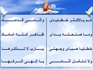 وآثــــامــــــى قــــدامـــــــــــك  كـــم بــالأكــثــر خـــطــايـــاى  ظــــاهــــر كـــلـــــه أمـامــــك  ومــــا صــنــعـــتــــه يـــــداى  يـــــــارب لا تـــــــذكــرهــــــا  خـطــايــا صــبــاى وجــهـلــى  يـــا إلـــهــــى أتـــــركـــهــــــا  ولا تــتــأمـــل آثــــــامـــــــــى  