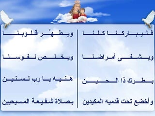 ويـــطـــهـِّــــر قــلــوبــنــــــــا  فــلــيــبــــاركـــنــــا كــلــنـــــا  ويــخـــلـــــص نـــفــوســــنــا  ويــــشـــفـــــى أمــراضــنـــــا  هــنــيــه يـــا رب لــســنـيـــن  بــــطــــرك ذا الــــحـــــيــــــن  بـصـلاة شـفـيـعـة المـسيحيين  وأخضِع تحت قدميه المكيدين  