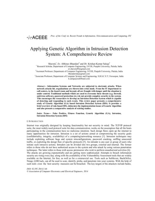 Applying Genetic Algorithm in Intrusion Detection
System: A Comprehensive Review
Shaveta1
, Er. Abhinav Bhandari2
and Dr. Krishan Kumar Saluja3
1
Research Scholar, Department of Computer Engineering, UCOE, Punjabi University, Patiala, India
er.shaveta89@gmail.com
2
Assistant Professor, Department of Computer Engineering, UCOE, Punjabi University, Patiala, India
bhandarinitj@gmail.com
3
Associate Professor, Department of Computer Science and Engineering, S.B.S.C.E.T, Ferozepur, India
k.saluja@rediffmail.com
Abstract— Information Systems and Networks are subjected to electronic attacks. When
network attacks hit, organizations are thrown into crisis mode. From the IT department to
call centers, to the board room and beyond, all are fraught with danger until the situation is
under control. Traditional methods which are used to overcome these threats (e.g. firewall,
antivirus software, password protection etc.) do not provide complete security to the system.
This encourages the researchers to develop an Intrusion Detection System which is capable
of detecting and responding to such events. This review paper presents a comprehensive
study of Genetic Algorithm (GA) based Intrusion Detection System (IDS). It provides a
brief overview of rule-based IDS, elaborates the implementation issues of Genetic Algorithm
and also presents a comparative analysis of existing studies.
Index Terms— False Positive, Fitness Function, Genetic Algorithm (GA), Intrusion,
Intrusion Detection System (IDS)
I. INTRODUCTION
Internet was originally designed by keeping functionality but not security in mind. The TCP/IP protocol
suite, the most widely used protocol suite for data communication, works on the assumption that all the hosts
participating in the communication have no malicious intention. Such design flaws open up the internet to
many opportunities for intrusion. Intrusion is a set of actions aimed at compromising the security goals
(confidentiality, integrity, availability) of a computing/networking resource [1]. Intrusion techniques may
include exploiting software bugs and system misconfigurations, password cracking, sniffing unsecured
traffic, or exploiting the design flaw of specific protocols [5]. An intruder is any user or group of users who
initiate such intrusive actions. Intruders can be divided into two groups, external and internal. The former
refers to those who do not have authorized access to the system and who attack by using various penetration
techniques. The latter refers to those with access permission who wish to perform unauthorized activities [6].
The attacks are growing exponentially and are getting more sophisticated. Attempts to breach information
security are rising every day, along with the availability of the Vulnerability Assessment tools that are widely
available on the Internet, for free, as well as for a commercial use. Tools such as SubSeven, BackOrifce,
Nmap, L0ftCrack, can all be used to scan, identify, probe, and penetrate into your systems. With the help of
such tools even the best security measures can be breached. The key targets of the attackers include banks,
DOI: 02.ITC.2014.5.46
© Association of Computer Electronics and Electrical Engineers, 2014
Proc. of Int. Conf. on Recent Trends in Information, Telecommunication and Computing, ITC
 