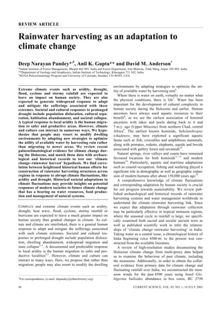 REVIEW ARTICLE


Rainwater harvesting as an adaptation to
climate change
Deep Narayan Pandey*,#, Anil K. Gupta** and David M. Anderson†
*Indian Institute of Forest Management, Bhopal 462 003, India and Forest Department, Van Bhawan, Tilak Marg, Jaipur 302 005, India
**Department of Geology and Geophysics, Indian Institute of Technology, Kharagpur 721 302, India
†
  NOAA Paleoclimatology Program and University of Colorado, Boulder, CO 80303, USA


                                                                         environments by adapting strategies to optimize the uti-
Extreme climate events such as aridity, drought,                         lity of available water by harvesting rain6.
flood, cyclone and stormy rainfall are expected to
                                                                            Where there is water on earth, virtually no matter what
leave an impact on human society. They are also
expected to generate widespread response to adapt                        the physical conditions, there is life7. Water has been
and mitigate the sufferings associated with these                        important for the development of cultural complexity in
extremes. Societal and cultural responses to prolonged                   human society during the Holocene and earlier. Human
drought include population dislocation, cultural sepa-                   ancestors have always used aquatic resources to their
ration, habitation abandonment, and societal collapse.                   benefit8, as we see the earliest association of hominid
A typical response to local aridity is the human migra-                  ancestors with lakes and pools dating back to 6 and
tion to safer and productive areas. However, climate                     7 m.y. ago (Upper Miocene) from northern Chad, central
and culture can interact in numerous ways. We hypo-                      Africa9. The earliest known hominids, Sahelanthropus
thesize that people may resort to modify dwelling                        tchadensis, may have exploited a significant aquatic
environments by adapting new strategies to optimize                      fauna such as fish, crocodiles and amphibious mammals,
the utility of available water by harvesting rain rather
                                                                         along with primates, rodents, elephants, equids and bovids
than migrating to newer areas. We review recent
palaeoclimatological evidence for climate change dur-                    associated with gallery forest and savannah10.
ing the Holocene, and match those data with archaeo-                        Natural springs, river valleys and coasts have remained
logical and historical records to test our ‘climate                      favoured locations for both hominids11–13 and modern
change–rainwater harvest’ hypothesis. We find corre-                     humans14. Particularly, aquatic and maritime adaptations
lation between heightened historical human efforts for                   such as coastal occupation, fishing and seafaring played a
construction of rainwater harvesting structures across                   significant role in demographic as well as geographic expan-
regions in response to abrupt climate fluctuations, like                 sion of modern humans after about 150,000 years ago15.
aridity and drought. Historical societal adaptations to                     A comprehensive knowledge of climate fluctuations
climate fluctuations may provide insights on potential                   and corresponding adaptation by human society is crucial
responses of modern societies to future climate change                   for our progress towards sustainability. We review pub-
that has a bearing on water resources, food produc-
                                                                         lished archaeological and historical records of rainwater
tion and management of natural systems.
                                                                         harvesting systems and water management worldwide to
                                                                         understand the climate–rainwater harvesting link. Since
COMPLEX and extreme climate events such as aridity,                      we expect that adaptation through rainwater collection
drought, heat wave, flood, cyclone, stormy rainfall or                   may be particularly effective in tropical monsoon regions,
hurricane are expected to leave a much greater impact on                 where the seasonal cycle in rainfall is large, we specifi-
human society than gradual changes in climate. As cul-                   cally examined both sacred and secular ancient texts as
ture and climate are interlinked, there is a general human               well as published scientific work to infer the relation-
response to adapt and mitigate the sufferings associated                 ships of ‘climate change–rainwater harvesting’ in India.
with such climate extremes. Societal and cultural res-                   Taking water as a central issue, a chronological history of
ponses to prolonged drought include population disloca-                  India beginning circa 4500 BC to the present was con-
tion, dwelling abandonment, widespread migration and                     structed from the available literature.
state collapse1–3. A documented and predictable response                    A review of high-resolution studies documenting the
to local aridity is the human migration to safer and pro-                Holocene climate change from multi-proxy data helped
ductive localities4,5. However, climate and culture can                  us to examine the behaviour of past climate, including
interact in many ways. Here, we propose that rather than                 the monsoons. Additionally, in order to obtain the collat-
migration, people may also resort to modify the dwelling                 eral evidence from primary data for climate change and
                                                                         fluctuating rainfall over India, we reconstructed the mon-
                                                                         soon winds for the past 4500 years using fossil Glo-
#
    For correspondence. (e-mail: dnpandey@ethnoforestry.org)             bigerina bulloides abundance in box cores, RC 2730

46                                                                                      CURRENT SCIENCE, VOL. 85, NO. 1, 10 JULY 2003
 