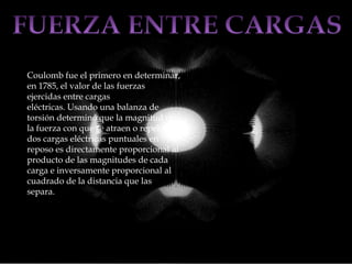 Coulomb fue el primero en determinar,
en 1785, el valor de las fuerzas
ejercidas entre cargas
eléctricas. Usando una balanza de
torsión determinó que la magnitud de
la fuerza con que se atraen o repelen
dos cargas eléctricas puntuales en
reposo es directamente proporcional al
producto de las magnitudes de cada
carga e inversamente proporcional al
cuadrado de la distancia que las
separa.