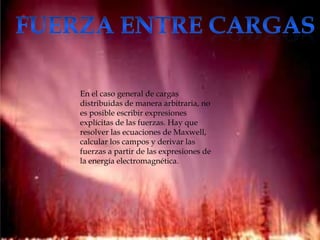 En el caso general de cargas
distribuidas de manera arbitraria, no
es posible escribir expresiones
explícitas de las fuerzas. Hay que
resolver las ecuaciones de Maxwell,
calcular los campos y derivar las
fuerzas a partir de las expresiones de
la energía electromagnética.