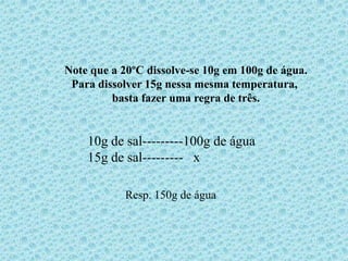 Note que a 20ºC dissolve-se 10g em 100g de água.
 Para dissolver 15g nessa mesma temperatura,
         basta fazer uma regra de três.


    10g de sal---------100g de água
    15g de sal--------- x

            Resp. 150g de água
 