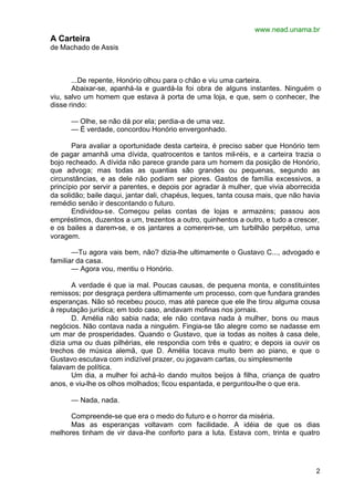 www.nead.unama.br
A Carteira
de Machado de Assis



       ...De repente, Honório olhou para o chão e viu uma carteira.
       Abaixar-se, apanhá-la e guardá-la foi obra de alguns instantes. Ninguém o
viu, salvo um homem que estava à porta de uma loja, e que, sem o conhecer, lhe
disse rindo:

      — Olhe, se não dá por ela; perdia-a de uma vez.
      — É verdade, concordou Honório envergonhado.

       Para avaliar a oportunidade desta carteira, é preciso saber que Honório tem
de pagar amanhã uma dívida, quatrocentos e tantos mil-réis, e a carteira trazia o
bojo recheado. A dívida não parece grande para um homem da posição de Honório,
que advoga; mas todas as quantias são grandes ou pequenas, segundo as
circunstâncias, e as dele não podiam ser piores. Gastos de família excessivos, a
princípio por servir a parentes, e depois por agradar à mulher, que vivia aborrecida
da solidão; baile daqui, jantar dali, chapéus, leques, tanta cousa mais, que não havia
remédio senão ir descontando o futuro.
       Endividou-se. Começou pelas contas de lojas e armazéns; passou aos
empréstimos, duzentos a um, trezentos a outro, quinhentos a outro, e tudo a crescer,
e os bailes a darem-se, e os jantares a comerem-se, um turbilhão perpétuo, uma
voragem.

       —Tu agora vais bem, não? dizia-lhe ultimamente o Gustavo C..., advogado e
familiar da casa.
       — Agora vou, mentiu o Honório.

       A verdade é que ia mal. Poucas causas, de pequena monta, e constituintes
remissos; por desgraça perdera ultimamente um processo, com que fundara grandes
esperanças. Não só recebeu pouco, mas até parece que ele lhe tirou alguma cousa
à reputação jurídica; em todo caso, andavam mofinas nos jornais.
       D. Amélia não sabia nada; ele não contava nada à mulher, bons ou maus
negócios. Não contava nada a ninguém. Fingia-se tão alegre como se nadasse em
um mar de prosperidades. Quando o Gustavo, que ia todas as noites à casa dele,
dizia uma ou duas pilhérias, ele respondia com três e quatro; e depois ia ouvir os
trechos de música alemã, que D. Amélia tocava muito bem ao piano, e que o
Gustavo escutava com indizível prazer, ou jogavam cartas, ou simplesmente
falavam de política.
       Um dia, a mulher foi achá-lo dando muitos beijos à filha, criança de quatro
anos, e viu-lhe os olhos molhados; ficou espantada, e perguntou-lhe o que era.

      — Nada, nada.

      Compreende-se que era o medo do futuro e o horror da miséria.
      Mas as esperanças voltavam com facilidade. A idéia de que os dias
melhores tinham de vir dava-lhe conforto para a luta. Estava com, trinta e quatro




                                                                                    2
 