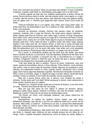 www.nead.unama.br
anos; era o princípio da carreira: todos os princípios são difíceis. E toca a trabalhar,
a esperar, a gastar, pedir fiado ou: emprestado, para pagar mal, e a más horas.
        A dívida urgente de hoje são uns malditos quatrocentos e tantos mil-réis de
carros. Nunca demorou tanto a conta, nem ela cresceu tanto, como agora; e, a rigor,
o credor não lhe punha a faca aos peitos; mas disse-lhe hoje uma palavra azeda,
com um gesto mau, e Honório quer pagar-lhe hoje mesmo. Eram cinco horas da
tarde.
        Tinha-se lembrado de ir a um agiota, mas voltou sem ousar pedir nada. Ao
enfiar pela Rua. da Assembléia é que viu a carteira no chão, apanhou-a, meteu no
bolso, e foi andando.
        Durante os primeiros minutos, Honório não pensou nada; foi andando,
andando, andando, até o Largo da Carioca. No Largo parou alguns instantes, —
enfiou depois pela Rua da Carioca, mas voltou logo, e entrou na Rua Uruguaiana.
Sem saber como, achou-se daí a pouco no Largo de S. Francisco de Paula; e ainda,
sem saber como, entrou em um Café. Pediu alguma cousa e encostou-se à parede,
olhando para fora. Tinha medo de abrir a carteira; podia não achar nada, apenas
papéis e sem valor para ele. Ao mesmo tempo, e esta era a causa principal das
reflexões, a consciência perguntava-lhe se podia utilizar-se do dinheiro que achasse.
Não lhe perguntava com o ar de quem não sabe, mas antes com uma expressão
irônica e de censura. Podia lançar mão do dinheiro, e ir pagar com ele a dívida?
        Eis o ponto. A consciência acabou por lhe dizer que não podia, que devia
levar a carteira à polícia, ou anunciá-la; mas tão depressa acabava de lhe dizer isto,
vinham os apuros da ocasião, e puxavam por ele, e convidavam-no a ir pagar a
cocheira. Chegavam mesmo a dizer-lhe que, se fosse ele que a tivesse perdido,
ninguém iria entregar-lha; insinuação que lhe deu ânimo.
        Tudo isso antes de abrir a carteira. Tirou-a do bolso, finalmente, mas com
medo, quase às escondidas; abriu-a, e ficou trêmulo. Tinha dinheiro, muito dinheiro;
não contou, mas viu duas notas de duzentos mil-réis, algumas de cinqüenta e vinte;
calculou uns setecentos mil-réis ou mais; quando menos, seiscentos. Era a dívida
paga; eram menos algumas despesas urgentes. Honório teve tentações de fechar os
olhos, correr à cocheira, pagar, e, depois de paga a dívida, adeus; reconciliar-se-ia
consigo. Fechou a carteira, e com medo de a perder, tornou a guardá-la.
        Mas daí a pouco tirou-a outra vez, e abriu-a, com vontade de contar o
dinheiro. Contar para quê? era dele? Afinal venceu-se e contou: eram setecentos e
trinta mil-réis. Honório teve um calafrio.
        Ninguém viu, ninguém soube; podia ser um lance da fortuna, a sua boa sorte,
um anjo... Honório teve pena de não crer nos anjos...
        Mas por que não havia de crer neles? E voltava ao dinheiro, olhava,
passava-o pelas mãos; depois, resolvia o contrário, não usar do achado, restituí-lo.
Restituí-lo a quem? Tratou de ver se havia na carteira algum sinal.
        "Se houver um nome, uma indicação qualquer, não posso utilizar-me do
dinheiro," pensou ele.
        Esquadrinhou os bolsos da carteira. Achou cartas, que não abriu,
bilhetinhos dobrados, que não leu, e por fim um cartão de visita; leu o nome; era do
Gustavo. Mas então, a carteira?... Examinou-a por fora, e pareceu-lhe efetivamente
do amigo. Voltou ao interior; achou mais dous cartões, mais três, mais cinco. Não
havia duvidar; era dele.
        A descoberta entristeceu-o. Não podia ficar com o dinheiro, sem praticar um
ato ilícito, e, naquele caso, doloroso ao seu coração porque era em dano de um
amigo. Todo o castelo levantado esboroou-se como se fosse de cartas. Bebeu a



                                                                                      3
 