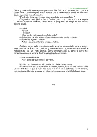 www.nead.unama.br
última gota de café, sem reparar que estava frio. Saiu, e só então reparou que era
quase noite. Caminhou para casa. Parece que a necessidade ainda lhe deu uns
dous empurrões, mas ele resistiu.
       "Paciência, disse ele consigo; verei amanhã o que posso fazer."
       Chegando a casa, já ali achou o Gustavo, um pouco preocupado e a própria
D. Amélia o parecia também. Entrou rindo, e perguntou ao amigo se lhe faltava
alguma cousa.

      — Nada.
      — Nada?
      — Por quê?
      — Mete a mão no bolso; não te falta nada?
      — Falta-me a carteira, disse o Gustavo sem meter a mão no bolso.
      — Sabes se alguém a achou?
      — Achei-a eu, disse Honório entregando-lha.

      Gustavo pegou dela precipitadamente, e olhou desconfiado para o amigo.
Esse olhar foi para Honório como um golpe de estilete; depois de tanta luta com a
necessidade, era um triste prêmio. Sorriu amargamente; e, como o outro lhe
perguntasse onde a achara, deu-lhe as explicações precisas.

      — Mas conheceste-a?
      — Não; achei os teus bilhetes de visita.

      Honório deu duas voltas, e foi mudar de toilette para o jantar.
      Então Gustavo sacou novamente a carteira, abriu-a, foi a um dos bolsos, tirou
um dos bilhetinhos, que o outro não quis abrir nem ler, e estendeu-o a D. Amélia,
que, ansiosa e trêmula, rasgou-o em trinta mil pedaços: era um bilhetinho de amor.




                                           FIM




                                                                                 4
 