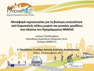 Μεταφορά τεχνογνωσίας για τη βιώσιμη κινητικότητα
από Ευρωπαϊκές πόλεις μικρού και μεσαίου μεγέθους
      στα πλαίσια του Προγράμματος MMOVE

                   Ιωάννης Παπαθεοχάρης
           Πολεοδόμος-Χωροτάκτης Μηχανικός, M.Sc.
                     Στέλεχος ΑΝΕΒΟ Α.Ε.


    1ο Πανελλήνιο Συνέδριο Αστικής Βιώσιμης Κινητικότητας
                  Βόλος, 14 Δεκεμβρίου 2012
 