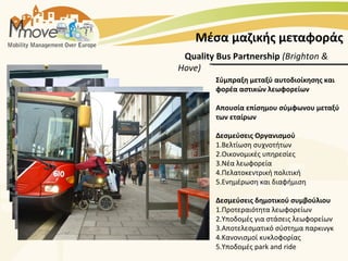 Μέσα μαζικής μεταφοράς
 Quality Bus Partnership (Brighton &
Hove)
         Σύμπραξη μεταξύ αυτοδιοίκησης και
         φορέα αστικών λεωφορείων

         Απουσία επίσημου σύμφωνου μεταξύ
         των εταίρων

         Δεσμεύσεις Οργανισμού
         1.Βελτίωση συχνοτήτων
         2.Οικονομικές υπηρεσίες
         3.Νέα λεωφορεία
         4.Πελατοκεντρική πολιτική
         5.Ενημέρωση και διαφήμιση

         Δεσμεύσεις δημοτικού συμβούλιου
         1.Προτεραιότητα λεωφορείων
         2.Υποδομές για στάσεις λεωφορείων
         3.Αποτελεσματικό σύστημα παρκινγκ
         4.Κανονισμοί κυκλοφορίας
         5.Υποδομές park and ride
 