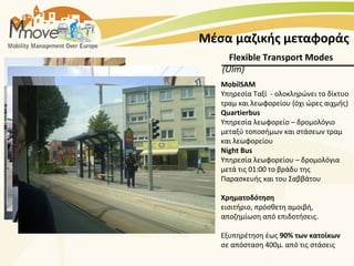 Μέσα μαζικής μεταφοράς
     Flexible Transport Modes
   (Ulm)
   MobilSAM
   Υπηρεσία Ταξί - ολοκληρώνει το δίκτυο
   τραμ και λεωφορείου (όχι ώρες αιχμής)
   Quartierbus
   Υπηρεσία λεωφορείο – δρομολόγιο
   μεταξύ τοποσήμων και στάσεων τραμ
   και λεωφορείου
   Night Bus
   Υπηρεσία λεωφορείου – δρομολόγια
   μετά τις 01:00 το βράδυ της
   Παρασκευής και του Σαββάτου

   Χρηματοδότηση
   εισιτήριο, πρόσθετη αμοιβή,
   αποζημίωση από επιδοτήσεις.

   Εξυπηρέτηση έως 90% των κατοίκων
   σε απόσταση 400μ. από τις στάσεις
 