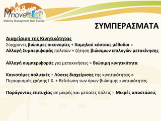ΣΥΜΠΕΡΑΣΜΑΤΑ
Διαχείριση της Κινητικότητας
Σύγχρονες βιώσιμες οικονομίες + Χαμηλού κόστους μέθοδοι =
Αλλαγή Συμπεριφοράς πολιτών + ζήτηση βιώσιμων επιλογών μετακίνησης

Αλλαγή συμπεριφοράς για μετακινήσεις = Βιώσιμη κινητικότητα

Καινοτόμες πολιτικές + Λύσεις διαχείρισης της κινητικότητας =
Περιορισμός χρήσης Ι.Χ. + Βελτίωση των όρων βιώσιμης κινητικότητας

Παράγοντας επιτυχίας σε μικρές και μεσαίες πόλεις = Μικρές αποστάσεις
 