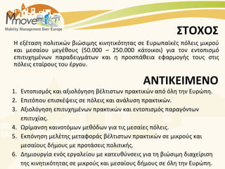 ΣΤΟΧΟΣ
H εξέταση πολιτικών βιώσιμης κινητικότητας σε Ευρωπαϊκές πόλεις μικρού
και μεσαίου μεγέθους (50.000 – 250.000 κάτοικοι) για τον εντοπισμό
επιτυχημένων παραδειγμάτων και η προσπάθεια εφαρμογής τους στις
πόλεις εταίρους του έργου.

                                             ΑΝΤΙΚΕΙΜΕΝΟ
1. Εντοπισμός και αξιολόγηση βέλτιστων πρακτικών από όλη την Ευρώπη.
2. Επιτόπου επισκέψεις σε πόλεις και ανάλυση πρακτικών.
3. Αξιολόγηση επιτυχημένων πρακτικών και εντοπισμός παραγόντων
   επιτυχίας.
4. Ωρίμανση καινοτόμων μεθόδων για τις μεσαίες πόλεις.
5. Εκπόνηση μελέτης μεταφοράς βέλτιστων πρακτικών σε μικρούς και
   μεσαίους δήμους με προτάσεις πολιτικής.
6. Δημιουργία ενός εργαλείου με κατευθύνσεις για τη βιώσιμη διαχείριση
   της κινητικότητας σε μικρούς και μεσαίους δήμους σε όλη την Ευρώπη.
 