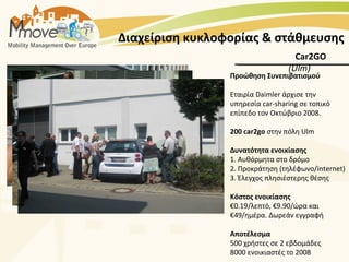 Διαχείριση κυκλοφορίας & στάθμευσης
                                    Car2GO
                                  (Ulm)
                 Προώθηση Συνεπιβατισμού

                 Εταιρία Daimler άρχισε την
                 υπηρεσία car-sharing σε τοπικό
                 επίπεδο τον Οκτώβριο 2008.

                 200 car2go στην πόλη Ulm

                 Δυνατότητα ενοικίασης
                 1. Αυθόρμητα στο δρόμο
                 2. Προκράτηση (τηλέφωνο/internet)
                 3. Έλεγχος πλησιέστερης θέσης

                 Κόστος ενοικίασης
                 €0.19/λεπτό, €9.90/ώρα και
                 €49/ημέρα. Δωρεάν εγγραφή

                 Αποτέλεσμα
                 500 χρήστες σε 2 εβδομάδες
                 8000 ενοικιαστές το 2008
 