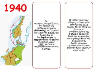 1940 Στη συνέχεια,
εφαρμόζοντας την
τακτική του
πολέμου-αστραπή
(Blitzkrieg), οι
Γερμανοί κατέλαβαν
τη Δανία, την
Ολλανδία, το
Λουξεμβούργο, τη
Νορβηγία και το
Βέλγιο (Απρίλιος-
Μάιος 1940), απ’
όπου στράφηκαν
εναντίον της Γαλλίας.
Ο γαλλογερμανικός
πόλεμος κράτησε
μόνο δέκα ημέρες (5-
14 Ιουνίου 1940).
Μετά την ήττα και τη
συνθηκολόγηση της
Γαλλίας, ορισμένοι
Γάλλοι με επικεφαλής
τον στρατηγό Ντε
Γκολ διέφυγαν στην
Αγγλία, όπου και
κήρυξαν την
αντίσταση εναντίον
των Γερμανών
κατακτητών.
 