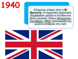 1940 Επόμενος στόχος ήταν η Μ. Βρετανία. Η
γερμανική αεροπορία βομβάρδισε μαζικά
το Λονδίνο και άλλες αγγλικές πόλεις
(Αύγουστος-Οκτώβριος 1940)
προετοιμάζοντας μεγάλη απόβαση στο
νησί.
 