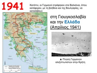 Κατόπιν, οι Γερμανοί στράφηκαν στα Βαλκάνια, όπου
κατάφεραν, με τη βοήθεια και της Βουλγαρίας, να
καταλάβουν
στη Γιουγκοσλαβία
και την Ελλάδα
(Απρίλιος 1941)
1941
▲ Πτώση Γερμανών
αλεξιπτωτιστών στην Κρήτη
 