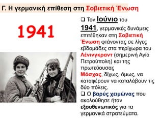 1941
 Τον Ιούνιο του 1941,
γερμανικές δυνάμεις επιτέθηκαν
στη Σοβιετική Ένωση
φτάνοντας σε λίγες εβδομάδες
στα περίχωρα του
Λένινγκραντ (σημερινή Αγία
Πετρούπολη) και της
πρωτεύουσας Μόσχας, δίχως,
όμως, να καταφέρουν να
καταλάβουν τις δύο πόλεις.
 Ο βαρύς χειμώνας που
ακολούθησε ήταν
εξουθενωτικός για τα
γερμανικά στρατεύματα.
Γ. Η γερμανική επίθεση στη Σοβιετική Ένωση
 