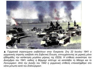 ▲ Γερμανικά στρατεύματα εισβάλλουν στην Ουκρανία. Στις 22 Ιουνίου 1941 ο
γερμανικός στρατός εισέβαλε στη Σοβιετική Ένωση, επιτυγχάνοντας σε μερικές μόνο
εβδομάδες την κατάκτηση μεγάλου μέρους της ΕΣΣΔ. Η επίθεση ανακόπηκε τον
Δεκέμβριο του 1941, καθώς η Βέρμαχτ απέτυχε να καταλάβει τη Μόσχα και το
Λένινγκραντ. Από την άνοιξη του 1942 η γερμανική επίθεση επαναλήφθηκε στο νότιο
μέτωπο κατά του Στάλινγκραντ.
 