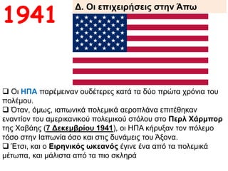 Δ. Οι επιχειρήσεις στην Άπω
Ανατολή1941
 Οι ΗΠΑ παρέμειναν ουδέτερες κατά τα δύο πρώτα χρόνια του
πολέμου.
 Όταν, όμως, ιαπωνικά πολεμικά αεροπλάνα επιτέθηκαν εναντίον
του αμερικανικού πολεμικού στόλου στο Περλ Χάρμπορ της
Χαβάης (7 Δεκεμβρίου 1941), οι ΗΠΑ κήρυξαν τον πόλεμο τόσο
στην Ιαπωνία όσο και στις δυνάμεις του Άξονα.
 Έτσι, και ο Ειρηνικός ωκεανός έγινε ένα από τα πολεμικά
μέτωπα, και μάλιστα από τα πιο σκληρά
 