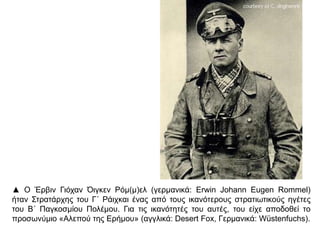 ▲ Ο Έρβιν Γιόχαν Όιγκεν Ρόμ(μ)ελ (γερμανικά: Erwin Johann Eugen Rommel)
ήταν Στρατάρχης του Γ΄ Ράιχκαι ένας από τους ικανότερους στρατιωτικούς ηγέτες
του Β΄ Παγκοσμίου Πολέμου. Για τις ικανότητές του αυτές, του είχε αποδοθεί το
προσωνύμιο «Αλεπού της Ερήμου» (αγγλικά: Desert Fox, Γερμανικά: Wüstenfuchs).
 