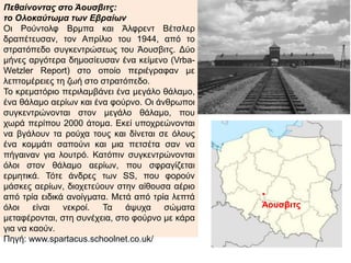 Πεθαίνοντας στο Άουσβιτς:
το Ολοκαύτωμα των Εβραίων
Οι Ρούντολφ Βρμπα και Άλφρεντ Βέτσλερ
δραπέτευσαν, τον Απρίλιο του 1944, από το
στρατόπεδο συγκεντρώσεως του Άουσβιτς. Δύο
μήνες αργότερα δημοσίευσαν ένα κείμενο (Vrba-
Wetzler Report) στο οποίο περιέγραφαν με
λεπτομέρειες τη ζωή στο στρατόπεδο.
Το κρεματόριο περιλαμβάνει ένα μεγάλο θάλαμο,
ένα θάλαμο αερίων και ένα φούρνο. Οι άνθρωποι
συγκεντρώνονται στον μεγάλο θάλαμο, που χωρά
περίπου 2000 άτομα. Εκεί υποχρεώνονται να
βγάλουν τα ρούχα τους και δίνεται σε όλους ένα
κομμάτι σαπούνι και μια πετσέτα σαν να πήγαιναν
για λουτρό. Κατόπιν συγκεντρώνονται όλοι στον
θάλαμο αερίων, που σφραγίζεται ερμητικά. Τότε
άνδρες των SS, που φορούν μάσκες αερίων,
διοχετεύουν στην αίθουσα αέριο από τρία ειδικά
ανοίγματα. Μετά από τρία λεπτά όλοι είναι νεκροί.
Τα άψυχα σώματα μεταφέρονται, στη συνέχεια,
στο φούρνο με κάρα για να καούν.
Πηγή: www.spartacus.schoolnet.co.uk/
•
Άουσβιτς
 