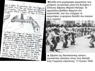 ◄Σελίδα από χειρόγραφο ημερολόγιο που
μπόρεσε να κρατήσει μέσα στο Άουσβιτς ο
Έλληνας Εβραίος Μαρσέλ Νατζαρί. Το
ημερολόγιο βρέθηκε θαμμένο στο στρατόπεδο,
εκεί που υπήρχαν τα κρεματόρια, οι φούρνοι
δηλαδή που έκαιγαν τους νεκρούς
▲ Εβραίοι της Θεσσαλονίκης κάνουν
γυμναστικές ασκήσεις όπως τους διατάζει ένας
Γερμανός στρατιώτης. 11 Ιουνίου 1942.
 