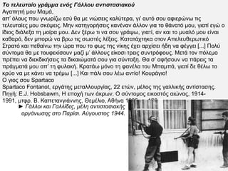Tο τελευταίο γράμμα ενός Γάλλου αντιστασιακού
Αγαπητή μου Μαμά,
απ’ όλους που γνωρίζω εσύ θα με νιώσεις καλύτερα, γι’ αυτό σου αφιερώνω τις τελευταίες
μου σκέψεις. Μην κατηγορήσεις κανέναν άλλον για το θάνατό μου, γιατί εγώ ο ίδιος
διάλεξα τη μοίρα μου. Δεν ξέρω τι να σου γράψω, γιατί, αν και το μυαλό μου είναι καθαρό,
δεν μπορώ να βρω τις σωστές λέξεις. Κατατάχτηκα στον Απελευθερωτικό Στρατό και
πεθαίνω την ώρα που το φως της νίκης έχει αρχίσει ήδη να φέγγει [...] Πολύ σύντομα θα με
τουφεκίσουν μαζί μ’ άλλους είκοσι τρεις συντρόφους. Μετά τον πόλεμο πρέπει να
διεκδικήσεις τα δικαιώματά σου για σύνταξη. Θα σ’ αφήσουν να πάρεις τα πράγματά μου
απ’ τη φυλακή. Κρατάω μόνο τη φανέλα του Μπαμπά, γιατί δε θέλω το κρύο να με κάνει να
τρέμω [...] Και πάλι σου λέω αντίο! Κουράγιο!
Ο γιος σου Spartaco
Spartaco Fontanot, εργάτης μεταλλουργίας, 22 ετών, μέλος της γαλλικής αντίστασης.
Πηγή: E.J. Hobsbawm, Η εποχή των άκρων. Ο σύντομος εικοστός αιώνας, 1914-1991,
μτφρ. Β. Καπετανγιάννης, Θεμέλιο, Αθήνα 1995, σ. 126.
► Γάλλοι και Γαλλίδες, μέλη αντιστασιακής
οργάνωσης στο Παρίσι. Αύγουστος 1944.
 